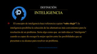 DEFINICIÓN
INTELIGENCIA
 El concepto de inteligencia hace referencia a quien “sabe elegir”: la
inteligencia posibilita la selección de las alternativas más convenientes para la
resolución de un problema. Seria algo como que un individuo es “inteligente”
cuando es capaz de escoger la mejor opción entre las posibilidades que se
presentan a su alcance para resolver un problema.
http://definicion.de/inteligencia/#ixzz3leFznhiy
 