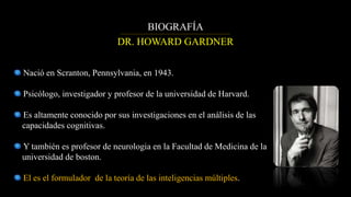 DR. HOWARD GARDNER
BIOGRAFÍA
Nació en Scranton, Pennsylvania, en 1943.
Psicólogo, investigador y profesor de la universidad de Harvard.
Es altamente conocido por sus investigaciones en el análisis de las
capacidades cognitivas.
Y también es profesor de neurologia en la Facultad de Medicina de la
universidad de boston.
El es el formulador de la teoría de las inteligencias múltiples.
 