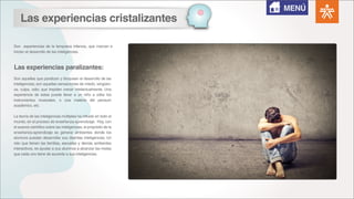 Son experiencias de la temprana infancia, que marcan e
inician el desarrollo de las inteligencias.
Son aquellas que paralizan y bloquean el desarrollo de las
inteligencias; son aquellas sensaciones de miedo, vergüen-
za, culpa, odio; que impiden crecer intelectualmente. Una
experiencia de estas puede llevar a un niño a odiar los
instrumentos musicales, o una materia del pensum
académico, etc.
La teoría de las inteligencias múltiples ha influido en todo el
mundo, en el proceso de enseñanza-aprendizaje. Hoy, con
el avance científico sobre las inteligencias, el propósito de la
enseñanza-aprendizaje es generar ambientes donde los
alumnos puedan desarrollar sus distintas inteligencias. Un
reto que tienen las familias, escuelas y demás ambientes
interactivos, es ayudar a sus alumnos a alcanzar las metas
que cada uno tiene de acuerdo a sus inteligencias.
Las experiencias cristalizantes
Las experiencias paralizantes:
MENÚ
 