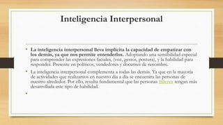 Inteligencia Interpersonal
• La inteligencia interpersonal lleva implícita la capacidad de empatizar con
los demás, ya que nos permite entenderlos. Adoptando una sensibilidad especial
para comprender las expresiones faciales, (voz, gestos, postura), y la habilidad para
responder. Presente en políticos, vendedores y docentes de renombre.
• La inteligencia interpersonal complementa a todas las demás. Ya que en la mayoría
de actividades que realizamos en nuestro día a día se encuentra las personas de
nuestro alrededor. Por ello, resulta fundamental que las personas líderes tengan más
desarrollada este tipo de habilidad.
•
 