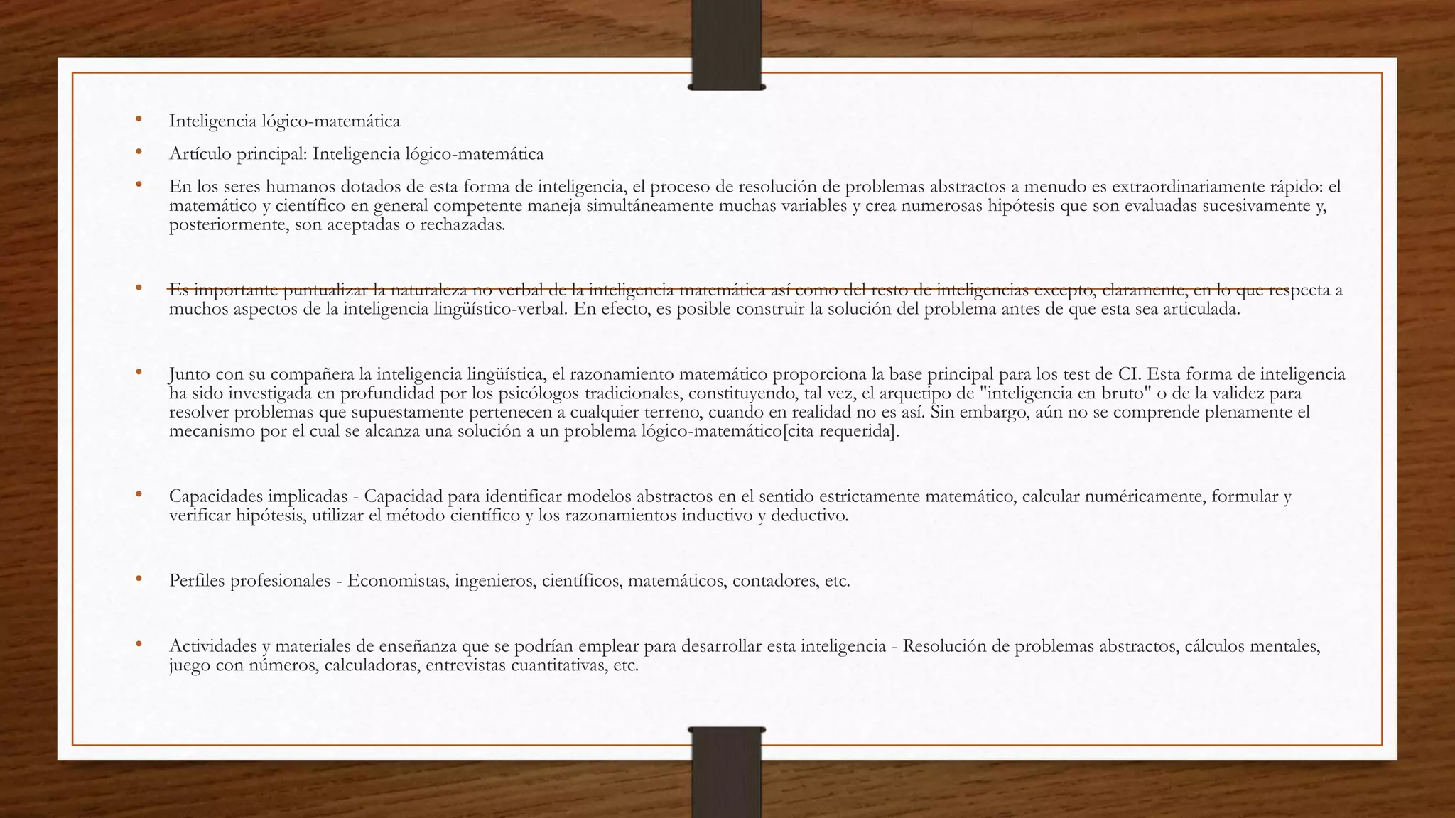 • Inteligencia lógico-matemática
• Artículo principal: Inteligencia lógico-matemática
• En los seres humanos dotados de esta forma de inteligencia, el proceso de resolución de problemas abstractos a menudo es extraordinariamente rápido: el
matemático y científico en general competente maneja simultáneamente muchas variables y crea numerosas hipótesis que son evaluadas sucesivamente y,
posteriormente, son aceptadas o rechazadas.
• Es importante puntualizar la naturaleza no verbal de la inteligencia matemática así como del resto de inteligencias excepto, claramente, en lo que respecta a
muchos aspectos de la inteligencia lingüístico-verbal. En efecto, es posible construir la solución del problema antes de que esta sea articulada.
• Junto con su compañera la inteligencia lingüística, el razonamiento matemático proporciona la base principal para los test de CI. Esta forma de inteligencia
ha sido investigada en profundidad por los psicólogos tradicionales, constituyendo, tal vez, el arquetipo de "inteligencia en bruto" o de la validez para
resolver problemas que supuestamente pertenecen a cualquier terreno, cuando en realidad no es así. Sin embargo, aún no se comprende plenamente el
mecanismo por el cual se alcanza una solución a un problema lógico-matemático[cita requerida].
• Capacidades implicadas - Capacidad para identificar modelos abstractos en el sentido estrictamente matemático, calcular numéricamente, formular y
verificar hipótesis, utilizar el método científico y los razonamientos inductivo y deductivo.
• Perfiles profesionales - Economistas, ingenieros, científicos, matemáticos, contadores, etc.
• Actividades y materiales de enseñanza que se podrían emplear para desarrollar esta inteligencia - Resolución de problemas abstractos, cálculos mentales,
juego con números, calculadoras, entrevistas cuantitativas, etc.
 