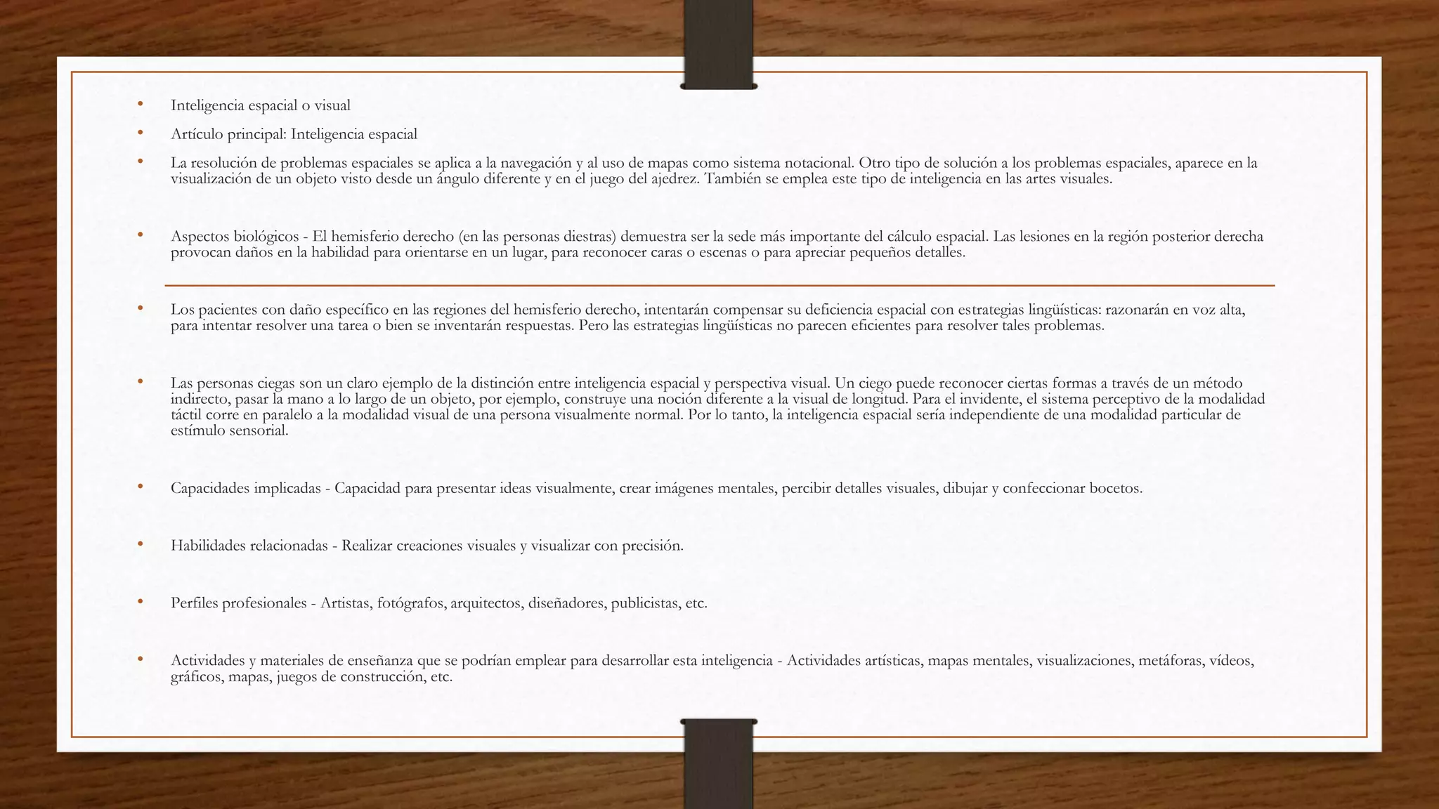 • Inteligencia espacial o visual
• Artículo principal: Inteligencia espacial
• La resolución de problemas espaciales se aplica a la navegación y al uso de mapas como sistema notacional. Otro tipo de solución a los problemas espaciales, aparece en la
visualización de un objeto visto desde un ángulo diferente y en el juego del ajedrez. También se emplea este tipo de inteligencia en las artes visuales.
• Aspectos biológicos - El hemisferio derecho (en las personas diestras) demuestra ser la sede más importante del cálculo espacial. Las lesiones en la región posterior derecha
provocan daños en la habilidad para orientarse en un lugar, para reconocer caras o escenas o para apreciar pequeños detalles.
• Los pacientes con daño específico en las regiones del hemisferio derecho, intentarán compensar su deficiencia espacial con estrategias lingüísticas: razonarán en voz alta,
para intentar resolver una tarea o bien se inventarán respuestas. Pero las estrategias lingüísticas no parecen eficientes para resolver tales problemas.
• Las personas ciegas son un claro ejemplo de la distinción entre inteligencia espacial y perspectiva visual. Un ciego puede reconocer ciertas formas a través de un método
indirecto, pasar la mano a lo largo de un objeto, por ejemplo, construye una noción diferente a la visual de longitud. Para el invidente, el sistema perceptivo de la modalidad
táctil corre en paralelo a la modalidad visual de una persona visualmente normal. Por lo tanto, la inteligencia espacial sería independiente de una modalidad particular de
estímulo sensorial.
• Capacidades implicadas - Capacidad para presentar ideas visualmente, crear imágenes mentales, percibir detalles visuales, dibujar y confeccionar bocetos.
• Habilidades relacionadas - Realizar creaciones visuales y visualizar con precisión.
• Perfiles profesionales - Artistas, fotógrafos, arquitectos, diseñadores, publicistas, etc.
• Actividades y materiales de enseñanza que se podrían emplear para desarrollar esta inteligencia - Actividades artísticas, mapas mentales, visualizaciones, metáforas, vídeos,
gráficos, mapas, juegos de construcción, etc.
 