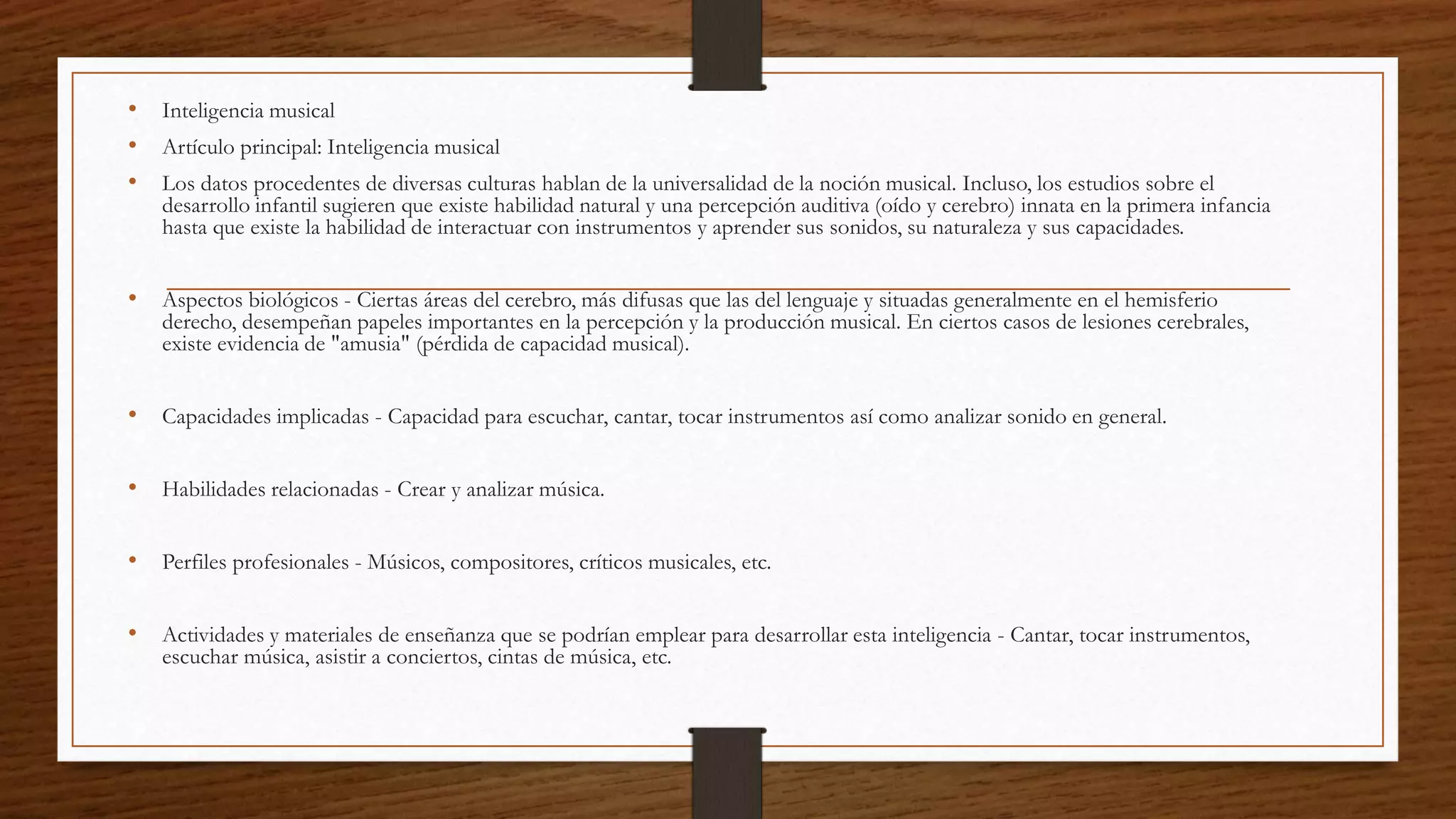 • Inteligencia musical
• Artículo principal: Inteligencia musical
• Los datos procedentes de diversas culturas hablan de la universalidad de la noción musical. Incluso, los estudios sobre el
desarrollo infantil sugieren que existe habilidad natural y una percepción auditiva (oído y cerebro) innata en la primera infancia
hasta que existe la habilidad de interactuar con instrumentos y aprender sus sonidos, su naturaleza y sus capacidades.
• Aspectos biológicos - Ciertas áreas del cerebro, más difusas que las del lenguaje y situadas generalmente en el hemisferio
derecho, desempeñan papeles importantes en la percepción y la producción musical. En ciertos casos de lesiones cerebrales,
existe evidencia de "amusia" (pérdida de capacidad musical).
• Capacidades implicadas - Capacidad para escuchar, cantar, tocar instrumentos así como analizar sonido en general.
• Habilidades relacionadas - Crear y analizar música.
• Perfiles profesionales - Músicos, compositores, críticos musicales, etc.
• Actividades y materiales de enseñanza que se podrían emplear para desarrollar esta inteligencia - Cantar, tocar instrumentos,
escuchar música, asistir a conciertos, cintas de música, etc.
 