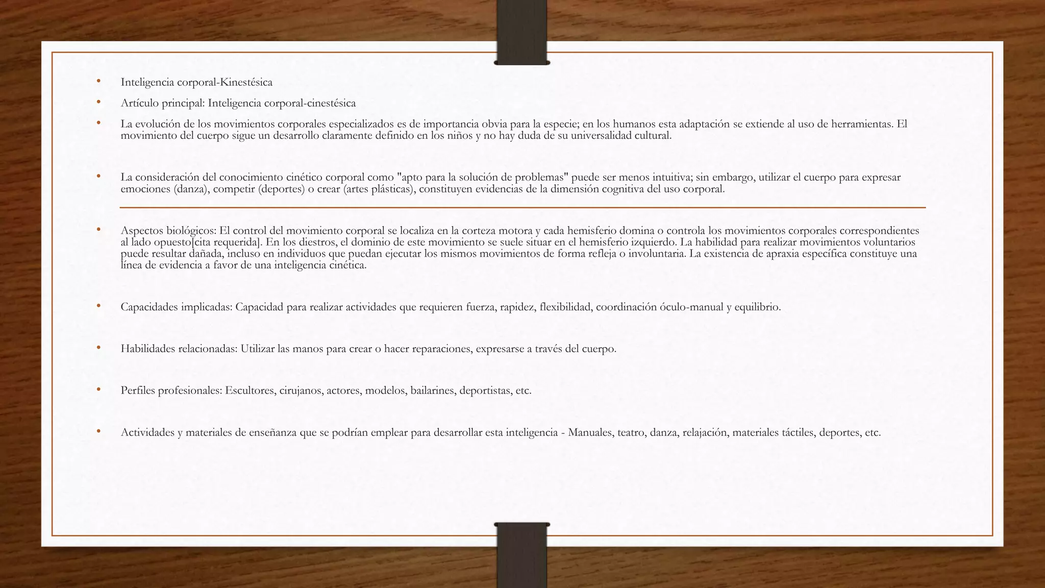 • Inteligencia corporal-Kinestésica
• Artículo principal: Inteligencia corporal-cinestésica
• La evolución de los movimientos corporales especializados es de importancia obvia para la especie; en los humanos esta adaptación se extiende al uso de herramientas. El
movimiento del cuerpo sigue un desarrollo claramente definido en los niños y no hay duda de su universalidad cultural.
• La consideración del conocimiento cinético corporal como "apto para la solución de problemas" puede ser menos intuitiva; sin embargo, utilizar el cuerpo para expresar
emociones (danza), competir (deportes) o crear (artes plásticas), constituyen evidencias de la dimensión cognitiva del uso corporal.
• Aspectos biológicos: El control del movimiento corporal se localiza en la corteza motora y cada hemisferio domina o controla los movimientos corporales correspondientes
al lado opuesto[cita requerida]. En los diestros, el dominio de este movimiento se suele situar en el hemisferio izquierdo. La habilidad para realizar movimientos voluntarios
puede resultar dañada, incluso en individuos que puedan ejecutar los mismos movimientos de forma refleja o involuntaria. La existencia de apraxia específica constituye una
línea de evidencia a favor de una inteligencia cinética.
• Capacidades implicadas: Capacidad para realizar actividades que requieren fuerza, rapidez, flexibilidad, coordinación óculo-manual y equilibrio.
• Habilidades relacionadas: Utilizar las manos para crear o hacer reparaciones, expresarse a través del cuerpo.
• Perfiles profesionales: Escultores, cirujanos, actores, modelos, bailarines, deportistas, etc.
• Actividades y materiales de enseñanza que se podrían emplear para desarrollar esta inteligencia - Manuales, teatro, danza, relajación, materiales táctiles, deportes, etc.
 