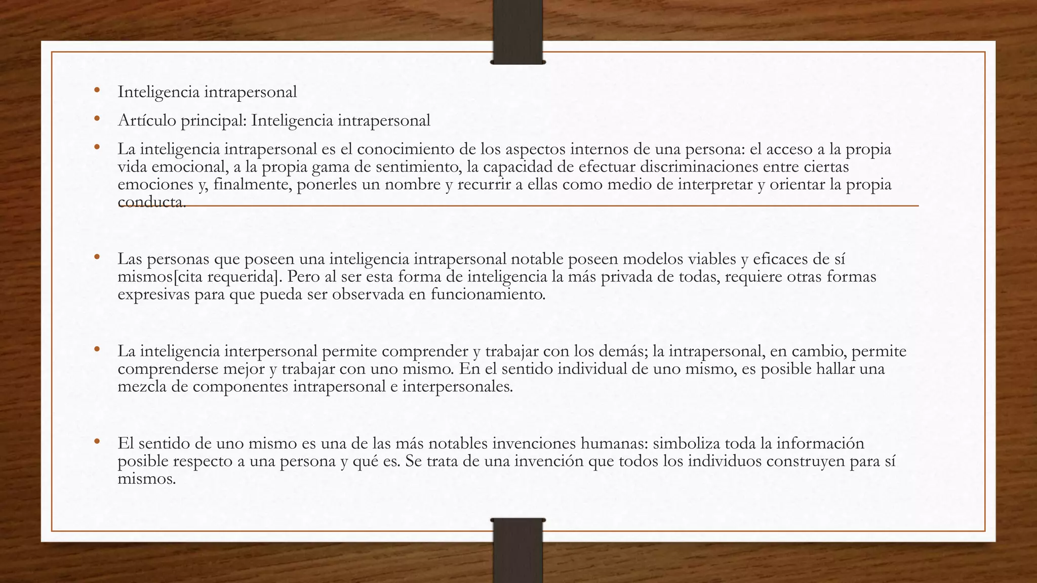 • Inteligencia intrapersonal
• Artículo principal: Inteligencia intrapersonal
• La inteligencia intrapersonal es el conocimiento de los aspectos internos de una persona: el acceso a la propia
vida emocional, a la propia gama de sentimiento, la capacidad de efectuar discriminaciones entre ciertas
emociones y, finalmente, ponerles un nombre y recurrir a ellas como medio de interpretar y orientar la propia
conducta.
• Las personas que poseen una inteligencia intrapersonal notable poseen modelos viables y eficaces de sí
mismos[cita requerida]. Pero al ser esta forma de inteligencia la más privada de todas, requiere otras formas
expresivas para que pueda ser observada en funcionamiento.
• La inteligencia interpersonal permite comprender y trabajar con los demás; la intrapersonal, en cambio, permite
comprenderse mejor y trabajar con uno mismo. En el sentido individual de uno mismo, es posible hallar una
mezcla de componentes intrapersonal e interpersonales.
• El sentido de uno mismo es una de las más notables invenciones humanas: simboliza toda la información
posible respecto a una persona y qué es. Se trata de una invención que todos los individuos construyen para sí
mismos.
 