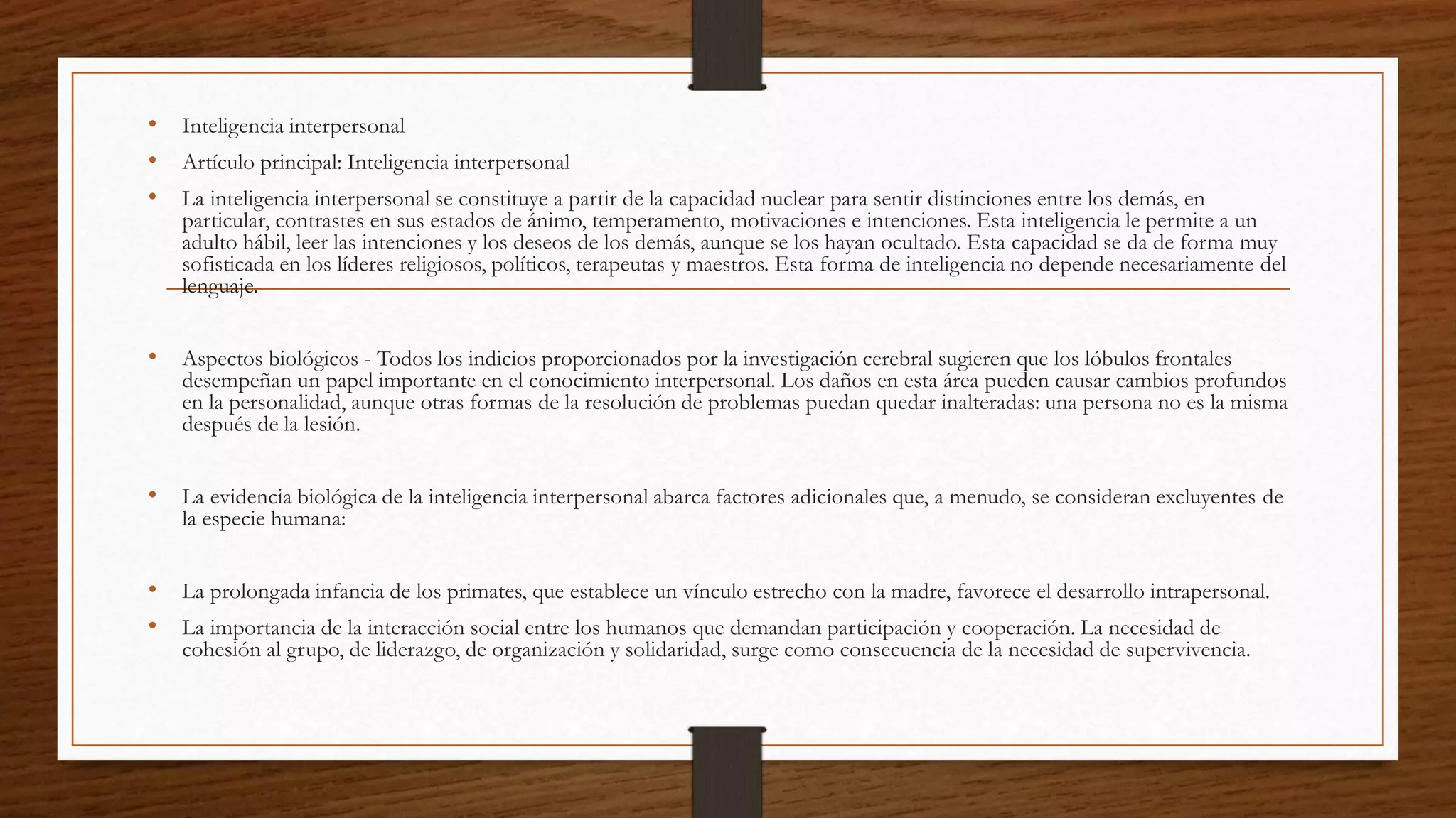 • Inteligencia interpersonal
• Artículo principal: Inteligencia interpersonal
• La inteligencia interpersonal se constituye a partir de la capacidad nuclear para sentir distinciones entre los demás, en
particular, contrastes en sus estados de ánimo, temperamento, motivaciones e intenciones. Esta inteligencia le permite a un
adulto hábil, leer las intenciones y los deseos de los demás, aunque se los hayan ocultado. Esta capacidad se da de forma muy
sofisticada en los líderes religiosos, políticos, terapeutas y maestros. Esta forma de inteligencia no depende necesariamente del
lenguaje.
• Aspectos biológicos - Todos los indicios proporcionados por la investigación cerebral sugieren que los lóbulos frontales
desempeñan un papel importante en el conocimiento interpersonal. Los daños en esta área pueden causar cambios profundos
en la personalidad, aunque otras formas de la resolución de problemas puedan quedar inalteradas: una persona no es la misma
después de la lesión.
• La evidencia biológica de la inteligencia interpersonal abarca factores adicionales que, a menudo, se consideran excluyentes de
la especie humana:
• La prolongada infancia de los primates, que establece un vínculo estrecho con la madre, favorece el desarrollo intrapersonal.
• La importancia de la interacción social entre los humanos que demandan participación y cooperación. La necesidad de
cohesión al grupo, de liderazgo, de organización y solidaridad, surge como consecuencia de la necesidad de supervivencia.
 
