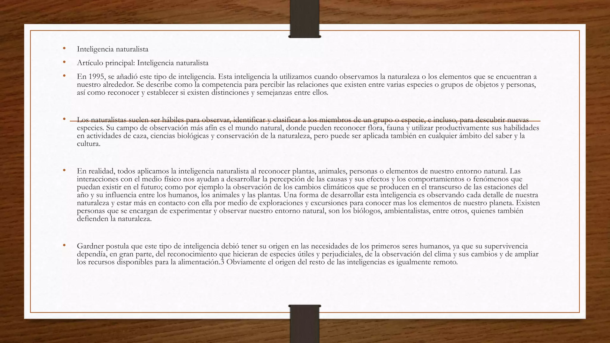 • Inteligencia naturalista
• Artículo principal: Inteligencia naturalista
• En 1995, se añadió este tipo de inteligencia. Esta inteligencia la utilizamos cuando observamos la naturaleza o los elementos que se encuentran a
nuestro alrededor. Se describe como la competencia para percibir las relaciones que existen entre varias especies o grupos de objetos y personas,
así como reconocer y establecer si existen distinciones y semejanzas entre ellos.
• Los naturalistas suelen ser hábiles para observar, identificar y clasificar a los miembros de un grupo o especie, e incluso, para descubrir nuevas
especies. Su campo de observación más afín es el mundo natural, donde pueden reconocer flora, fauna y utilizar productivamente sus habilidades
en actividades de caza, ciencias biológicas y conservación de la naturaleza, pero puede ser aplicada también en cualquier ámbito del saber y la
cultura.
• En realidad, todos aplicamos la inteligencia naturalista al reconocer plantas, animales, personas o elementos de nuestro entorno natural. Las
interacciones con el medio físico nos ayudan a desarrollar la percepción de las causas y sus efectos y los comportamientos o fenómenos que
puedan existir en el futuro; como por ejemplo la observación de los cambios climáticos que se producen en el transcurso de las estaciones del
año y su influencia entre los humanos, los animales y las plantas. Una forma de desarrollar esta inteligencia es observando cada detalle de nuestra
naturaleza y estar más en contacto con ella por medio de exploraciones y excursiones para conocer mas los elementos de nuestro planeta. Existen
personas que se encargan de experimentar y observar nuestro entorno natural, son los biólogos, ambientalistas, entre otros, quienes también
defienden la naturaleza.
• Gardner postula que este tipo de inteligencia debió tener su origen en las necesidades de los primeros seres humanos, ya que su supervivencia
dependía, en gran parte, del reconocimiento que hicieran de especies útiles y perjudiciales, de la observación del clima y sus cambios y de ampliar
los recursos disponibles para la alimentación.3 Obviamente el origen del resto de las inteligencias es igualmente remoto.
 