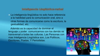  La inteligencia lingüística no solo hace referencia
a la habilidad para la comunicación oral, sino a
otras formas de comunicarse como la escritura, la
gestualidad, etc.
Además es la capacidad de dominar el
lenguaje y poder comunicarnos con los demás es
transversal a todas las culturas. Las Personas con
mas Inteligencia Lingüística son, Los Políticos,
Escritores, Poetas, Y Periodistas.
 