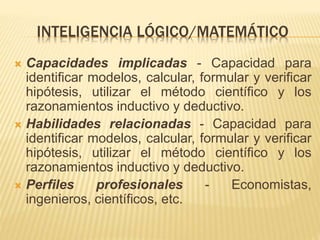 INTELIGENCIA LÓGICO/MATEMÁTICO
 Capacidades implicadas - Capacidad para
identificar modelos, calcular, formular y verificar
hipótesis, utilizar el método científico y los
razonamientos inductivo y deductivo.
 Habilidades relacionadas - Capacidad para
identificar modelos, calcular, formular y verificar
hipótesis, utilizar el método científico y los
razonamientos inductivo y deductivo.
 Perfiles profesionales - Economistas,
ingenieros, científicos, etc.
 