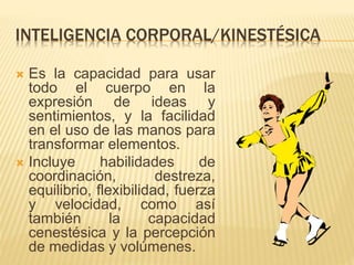 INTELIGENCIA CORPORAL/KINESTÉSICA
 Es la capacidad para usar
todo el cuerpo en la
expresión de ideas y
sentimientos, y la facilidad
en el uso de las manos para
transformar elementos.
 Incluye habilidades de
coordinación, destreza,
equilibrio, flexibilidad, fuerza
y velocidad, como así
también la capacidad
cenestésica y la percepción
de medidas y volúmenes.
 