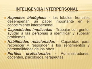 INTELIGENCIA INTERPERSONAL
 Aspectos biológicos - los lóbulos frontales
desempeñan un papel importante en el
conocimiento interpersonal.
 Capacidades implicadas - Trabajar con gente,
ayudar a las personas a identificar y superar
problemas.
 Habilidades relacionadas - Capacidad para
reconocer y responder a los sentimientos y
personalidades de los otros.
 Perfiles profesionales - Administradores,
docentes, psicólogos, terapeutas.
 
