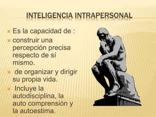 INTELIGENCIA INTRAPERSONAL
 Es la capacidad de :
 construir una
percepción precisa
respecto de sí
mismo.
 de organizar y dirigir
su propia vida.
 Incluye la
autodisciplina, la
auto comprensión y
la autoestima.
 