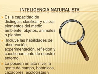 INTELIGENCIA NATURALISTA
 Es la capacidad de
distinguir, clasificar y utilizar
elementos del medio
ambiente, objetos, animales
o plantas.
 Incluye las habilidades de
observación,
experimentación, reflexión y
cuestionamiento de nuestro
entorno.
 La poseen en alto nivel la
gente de campo, botánicos,
cazadores, ecologistas y
 