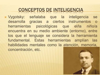 CONCEPTOS DE INTELIGENCIA
 Vygotsky: señalaba que la inteligencia se
desarrolla gracias a ciertos instrumentos o
herramientas psicológicas que el/la niño/a
encuentra en su medio ambiente (entorno), entre
los que el lenguaje se considera la herramienta
fundamental. Estas herramientas amplían las
habilidades mentales como la atención, memoria,
concentración, etc.
 