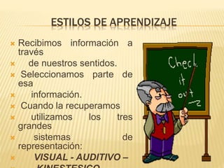 ESTILOS DE APRENDIZAJE
 Recibimos información a
través
 de nuestros sentidos.
 Seleccionamos parte de
esa
 información.
 Cuando la recuperamos
 utilizamos los tres
grandes
 sistemas de
representación:
 VISUAL - AUDITIVO –
 