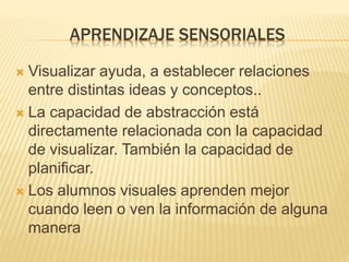 APRENDIZAJE SENSORIALES
 Visualizar ayuda, a establecer relaciones
entre distintas ideas y conceptos..
 La capacidad de abstracción está
directamente relacionada con la capacidad
de visualizar. También la capacidad de
planificar.
 Los alumnos visuales aprenden mejor
cuando leen o ven la información de alguna
manera
 