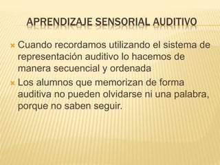 APRENDIZAJE SENSORIAL AUDITIVO
 Cuando recordamos utilizando el sistema de
representación auditivo lo hacemos de
manera secuencial y ordenada
 Los alumnos que memorizan de forma
auditiva no pueden olvidarse ni una palabra,
porque no saben seguir.
 