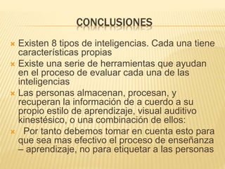 CONCLUSIONES
 Existen 8 tipos de inteligencias. Cada una tiene
características propias
 Existe una serie de herramientas que ayudan
en el proceso de evaluar cada una de las
inteligencias
 Las personas almacenan, procesan, y
recuperan la información de a cuerdo a su
propio estilo de aprendizaje, visual auditivo
kinestésico, o una combinación de ellos:
 Por tanto debemos tomar en cuenta esto para
que sea mas efectivo el proceso de enseñanza
– aprendizaje, no para etiquetar a las personas
 