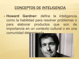 CONCEPTOS DE INTELIGENCIA
 Howard Gardner: define la inteligencia
como la habilidad para resolver problemas o
para elaborar productos que son de
importancia en un contexto cultural o en una
comunidad determinada.
 