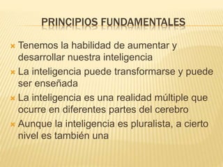 PRINCIPIOS FUNDAMENTALES
 Tenemos la habilidad de aumentar y
desarrollar nuestra inteligencia
 La inteligencia puede transformarse y puede
ser enseñada
 La inteligencia es una realidad múltiple que
ocurre en diferentes partes del cerebro
 Aunque la inteligencia es pluralista, a cierto
nivel es también una
 