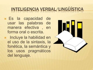 INTELIGENCIA VERBAL/LINGÜÍSTICA
 Es la capacidad de
usar las palabras de
manera efectiva , en
forma oral o escrita.
 Incluye la habilidad en
el uso de la sintaxis, la
fonética, la semántica y
los usos pragmáticos
del lenguaje.
 