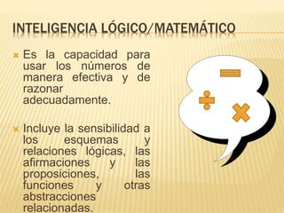 INTELIGENCIA LÓGICO/MATEMÁTICO
 Es la capacidad para
usar los números de
manera efectiva y de
razonar
adecuadamente.
 Incluye la sensibilidad a
los esquemas y
relaciones lógicas, las
afirmaciones y las
proposiciones, las
funciones y otras
abstracciones
relacionadas.
 