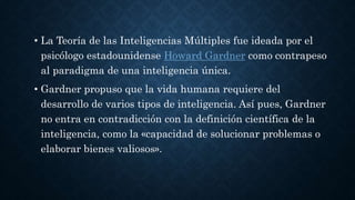 • La Teoría de las Inteligencias Múltiples fue ideada por el
psicólogo estadounidense Howard Gardner como contrapeso
al paradigma de una inteligencia única.
• Gardner propuso que la vida humana requiere del
desarrollo de varios tipos de inteligencia. Así pues, Gardner
no entra en contradicción con la definición científica de la
inteligencia, como la «capacidad de solucionar problemas o
elaborar bienes valiosos».
 