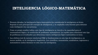 INTELIGENCIA LÓGICO-MATEMÁTICA
• Durante décadas, la inteligencia lógico-matemática fue considerada la inteligencia en bruto.
Suponía el axis principal del concepto de inteligencia, y se empleaba como baremo para detectar
cuán inteligente era una persona.
• Como su propio nombre indica, este tipo de inteligencia se vincula a la capacidad para el
razonamiento lógico y la resolución de problemas matemáticos. La rapidez para solucionar este tipo
de problemas es el indicador que determina cuánta inteligencia lógico-matemática se tiene.
• Los célebres test de cociente intelectual (IQ) se fundamentan en este tipo de inteligencia y, en
menor medida, en la inteligencia lingüística. Los científicos, economistas, académicos, ingenieros y
matemáticos suelen destacar en esta clase de inteligencia.
 