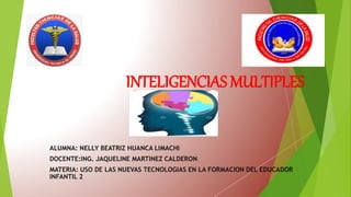 INTELIGENCIAS MULTIPLES
ALUMNA: NELLY BEATRIZ HUANCA LIMACHI
DOCENTE:ING. JAQUELINE MARTINEZ CALDERON
MATERIA: USO DE LAS NUEVAS TECNOLOGIAS EN LA FORMACION DEL EDUCADOR
INFANTIL 2
 