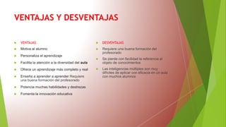 VENTAJAS Y DESVENTAJAS
 VENTAJAS
 Motiva al alumno
 Personaliza el aprendizaje
 Facilita la atención a la diversidad del aula
 Ofrece un aprendizaje más completo y real
 Enseña a aprender a aprender Requiere
una buena formación del profesorado
 Potencia muchas habilidades y destrezas
 Fomenta la innovación educativa
 DESVENTAJAS
 Requiere una buena formación del
profesorado
 Se pierde con facilidad la referencia al
objeto de conocimientos
 Las inteligencias múltiples son muy
difíciles de aplicar con eficacia en un aula
con muchos alumnos
 