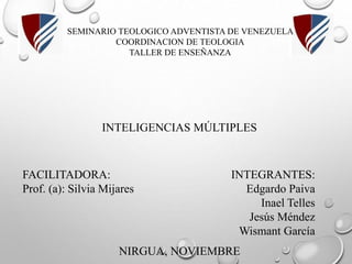 SEMINARIO TEOLOGICO ADVENTISTA DE VENEZUELA
COORDINACION DE TEOLOGIA
TALLER DE ENSEÑANZA
INTELIGENCIAS MÚLTIPLES
INTEGRANTES:
Edgardo Paiva
Inael Telles
Jesús Méndez
Wismant García
FACILITADORA:
Prof. (a): Silvia Mijares
NIRGUA, NOVIEMBRE
 