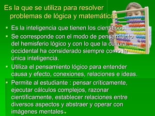  Es la inteligencia que tienen los científicos.
 Se corresponde con el modo de pensamiento
del hemisferio lógico y con lo que la cultura
occidental ha considerado siempre como la
única inteligencia.
 Utiliza el pensamiento lógico para entender
causa y efecto, conexiones, relaciones e ideas.
 Permite al estudiante : pensar críticamente,
ejecutar cálculos complejos, razonar
científicamente, establecer relaciones entre
diversos aspectos y abstraer y operar con
imágenes mentales
Es la que se utiliza para resolver
problemas de lógica y matemáticas
 