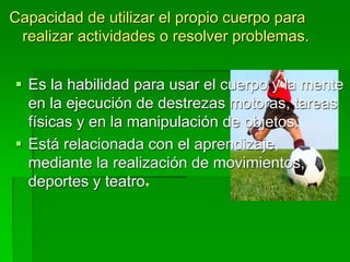 Capacidad de utilizar el propio cuerpo para
realizar actividades o resolver problemas.
 Es la habilidad para usar el cuerpo y la mente
en la ejecución de destrezas motoras, tareas
físicas y en la manipulación de objetos.
 Está relacionada con el aprendizaje,
mediante la realización de movimientos,
deportes y teatro
 