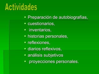  Preparación de autobiografías,
 cuestionarios,
 inventarios,
 historias personales,
 reflexiones,
 diarios reflexivos,
 análisis subjetivos
 proyecciones personales.
 