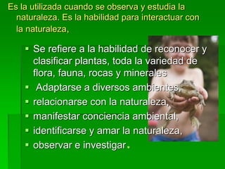  Se refiere a la habilidad de reconocer y
clasificar plantas, toda la variedad de
flora, fauna, rocas y minerales
 Adaptarse a diversos ambientes,
 relacionarse con la naturaleza,
 manifestar conciencia ambiental,
 identificarse y amar la naturaleza,
 observar e investigar
Es la utilizada cuando se observa y estudia la
naturaleza. Es la habilidad para interactuar con
la naturaleza,
 