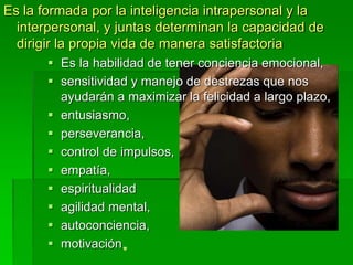 Es la formada por la inteligencia intrapersonal y la
interpersonal, y juntas determinan la capacidad de
dirigir la propia vida de manera satisfactoria
 Es la habilidad de tener conciencia emocional,
 sensitividad y manejo de destrezas que nos
ayudarán a maximizar la felicidad a largo plazo,
 entusiasmo,
 perseverancia,
 control de impulsos,
 empatía,
 espiritualidad
 agilidad mental,
 autoconciencia,
 motivación
 