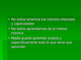  No todos tenemos los mismos intereses
y capacidades
 No todos aprendemos de la misma
manera
 Nadie puede aprender exacta y
específicamente todo lo que tiene que
aprender
 