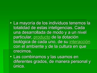 La mayoría de los individuos tenemos la
totalidad de estas inteligencias. Cada
una desarrollada de modo y a un nivel
particular, producto de la dotación
biológica de cada uno, de su interacción
con el ambiente y de la cultura en que
crecimos.
 Las combinamos y las usamos en
diferentes grados, de manera personal y
única.
 