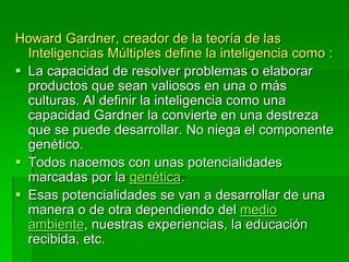 Howard Gardner, creador de la teoría de las
Inteligencias Múltiples define la inteligencia como :
 La capacidad de resolver problemas o elaborar
productos que sean valiosos en una o más
culturas. Al definir la inteligencia como una
capacidad Gardner la convierte en una destreza
que se puede desarrollar. No niega el componente
genético.
 Todos nacemos con unas potencialidades
marcadas por la genética.
 Esas potencialidades se van a desarrollar de una
manera o de otra dependiendo del medio
ambiente, nuestras experiencias, la educación
recibida, etc.
 