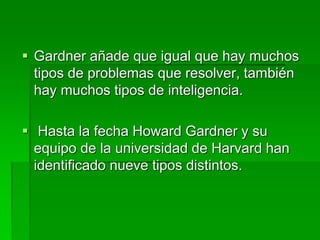  Gardner añade que igual que hay muchos
tipos de problemas que resolver, también
hay muchos tipos de inteligencia.
 Hasta la fecha Howard Gardner y su
equipo de la universidad de Harvard han
identificado nueve tipos distintos.
 