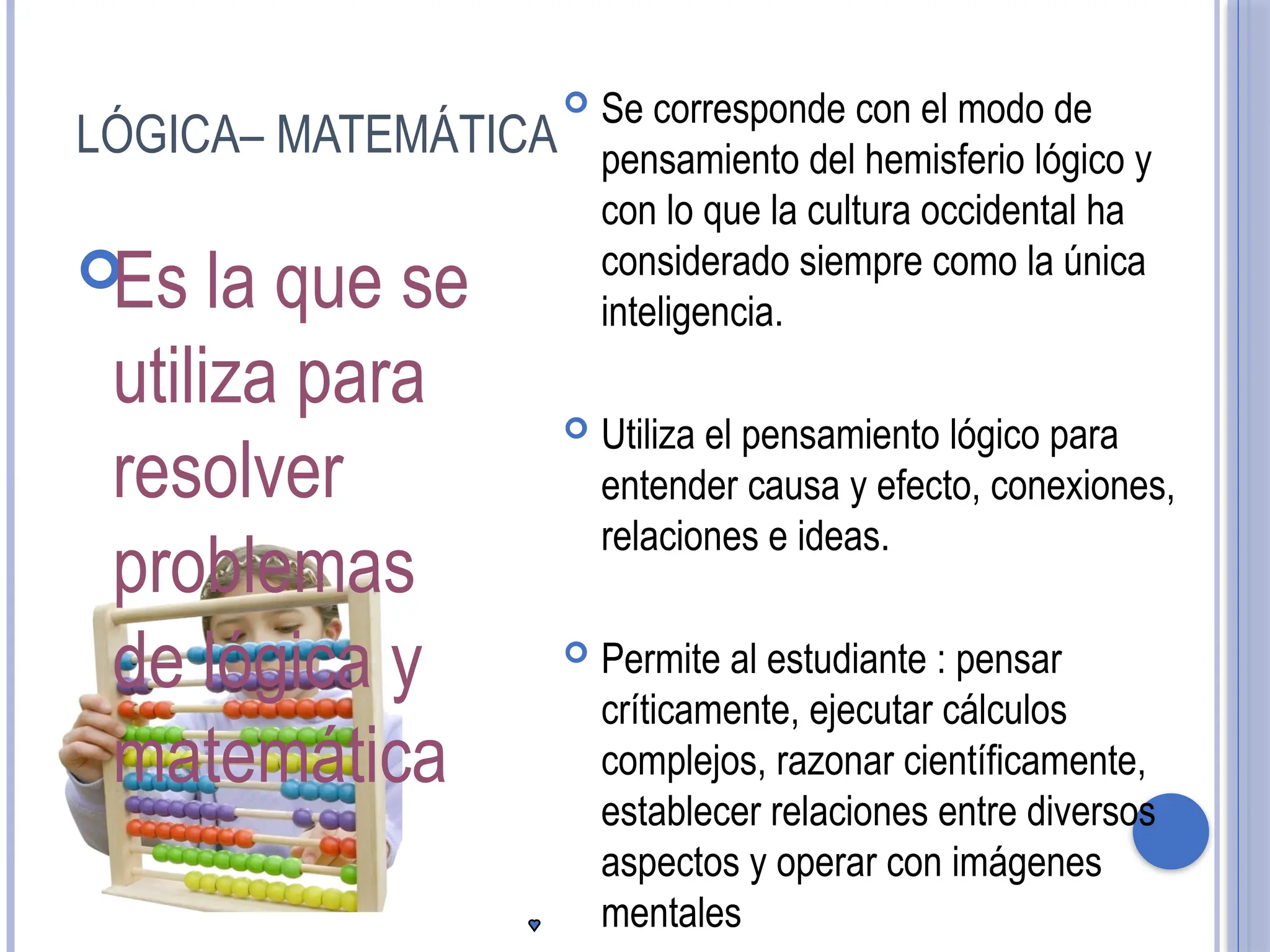 LÓGICA– MATEMÁTICA

Es la que se
utiliza para
resolver
problemas
de lógica y
matemática
 Se corresponde con el modo de
pensamiento del hemisferio lógico y
con lo que la cultura occidental ha
considerado siempre como la única
inteligencia.
 Utiliza el pensamiento lógico para
entender causa y efecto, conexiones,
relaciones e ideas.
 Permite al estudiante : pensar
críticamente, ejecutar cálculos
complejos, razonar científicamente,
establecer relaciones entre diversos
aspectos y operar con imágenes
mentales
 
