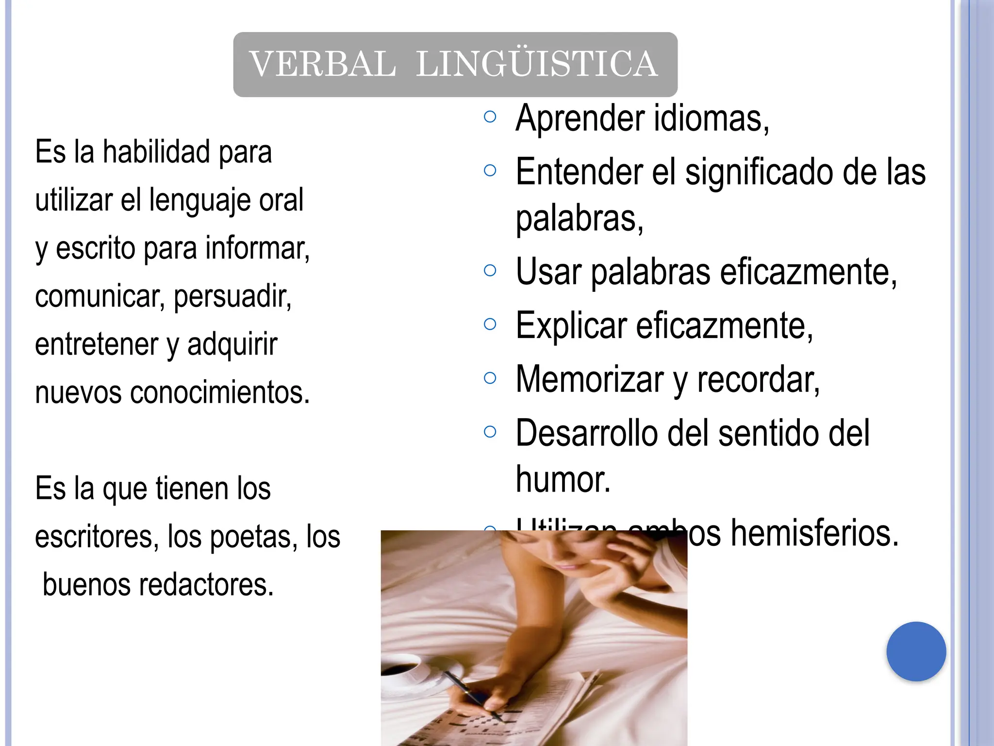 VERBAL LINGÜISTICA
Es la habilidad para
utilizar el lenguaje oral
y escrito para informar,
comunicar, persuadir,
entretener y adquirir
nuevos conocimientos.
Es la que tienen los
escritores, los poetas, los
buenos redactores.
o Aprender idiomas,
o Entender el significado de las
palabras,
o Usar palabras eficazmente,
o Explicar eficazmente,
o Memorizar y recordar,
o Desarrollo del sentido del
humor.
o Utilizan ambos hemisferios.
 