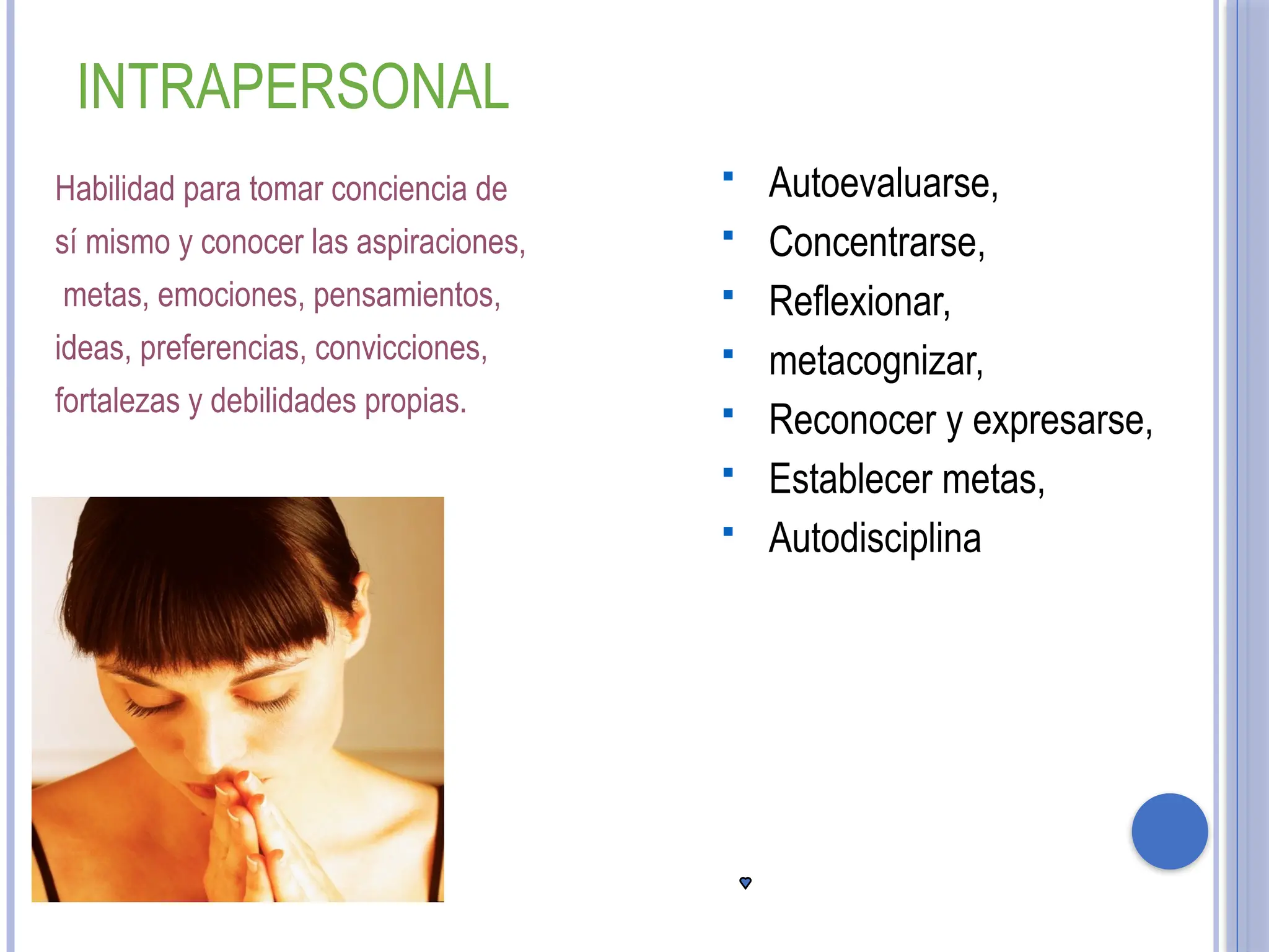 Habilidad para tomar conciencia de
sí mismo y conocer las aspiraciones,
metas, emociones, pensamientos,
ideas, preferencias, convicciones,
fortalezas y debilidades propias.
 Autoevaluarse,
 Concentrarse,
 Reflexionar,
 metacognizar,
 Reconocer y expresarse,
 Establecer metas,
 Autodisciplina
INTRAPERSONAL
 
