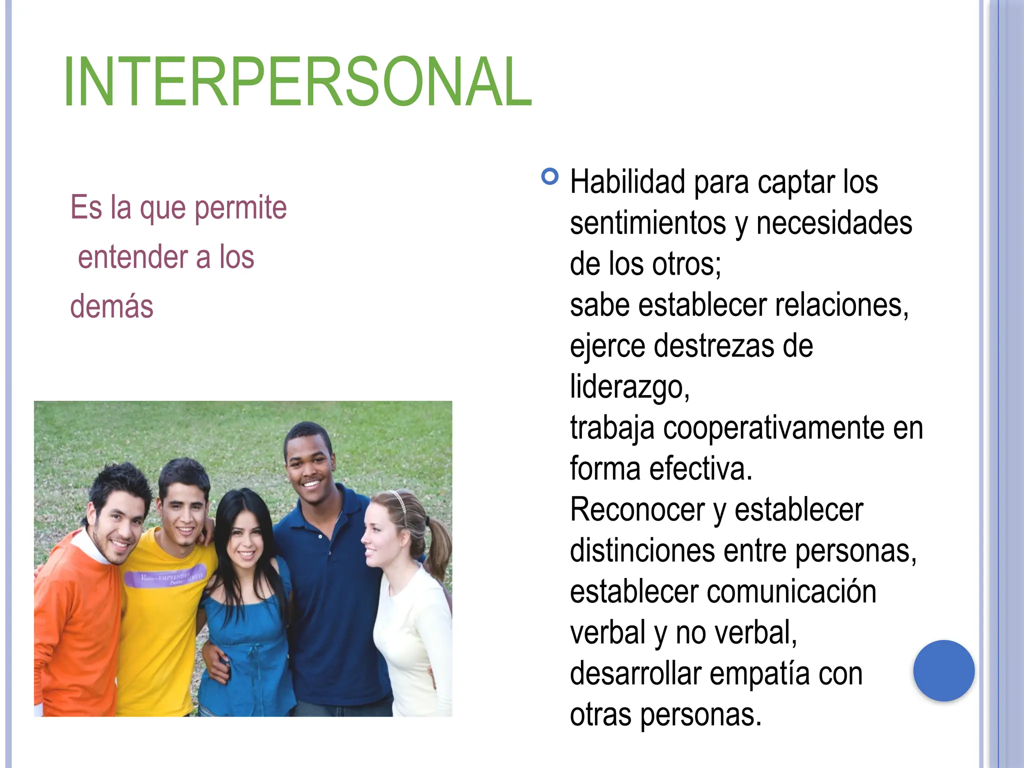 INTERPERSONAL
Es la que permite
entender a los
demás
 Habilidad para captar los
sentimientos y necesidades
de los otros;
sabe establecer relaciones,
ejerce destrezas de
liderazgo,
trabaja cooperativamente en
forma efectiva.
Reconocer y establecer
distinciones entre personas,
establecer comunicación
verbal y no verbal,
desarrollar empatía con
otras personas.
 