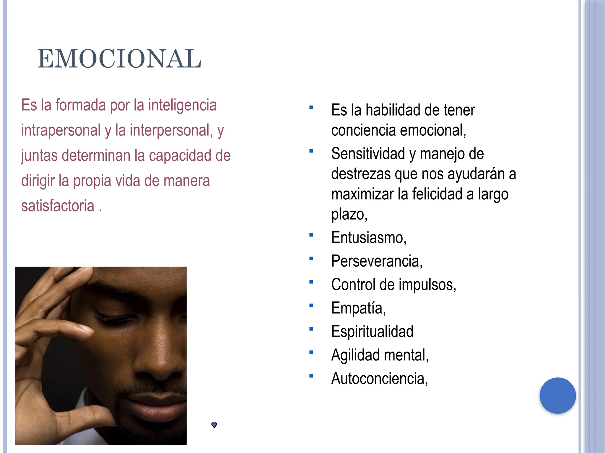 EMOCIONAL
Es la formada por la inteligencia
intrapersonal y la interpersonal, y
juntas determinan la capacidad de
dirigir la propia vida de manera
satisfactoria .
 Es la habilidad de tener
conciencia emocional,
 Sensitividad y manejo de
destrezas que nos ayudarán a
maximizar la felicidad a largo
plazo,
 Entusiasmo,
 Perseverancia,
 Control de impulsos,
 Empatía,
 Espiritualidad
 Agilidad mental,
 Autoconciencia,
 