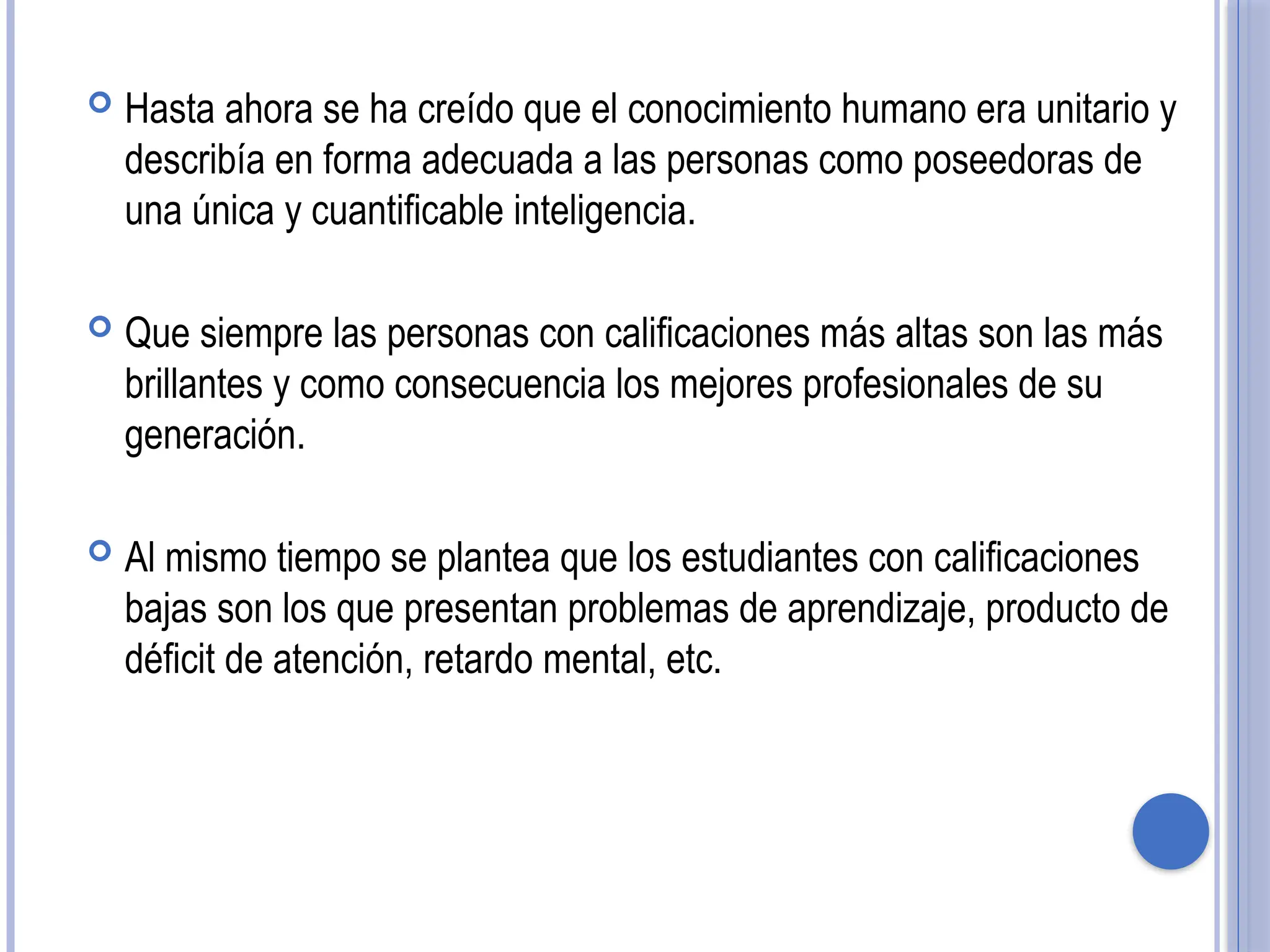  Hasta ahora se ha creído que el conocimiento humano era unitario y
describía en forma adecuada a las personas como poseedoras de
una única y cuantificable inteligencia.
 Que siempre las personas con calificaciones más altas son las más
brillantes y como consecuencia los mejores profesionales de su
generación.
 Al mismo tiempo se plantea que los estudiantes con calificaciones
bajas son los que presentan problemas de aprendizaje, producto de
déficit de atención, retardo mental, etc.
 