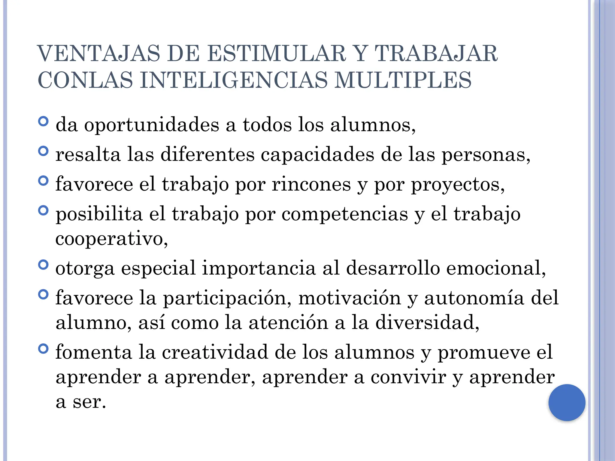 VENTAJAS DE ESTIMULAR Y TRABAJAR
CONLAS INTELIGENCIAS MULTIPLES
 da oportunidades a todos los alumnos,
 resalta las diferentes capacidades de las personas,
 favorece el trabajo por rincones y por proyectos,
 posibilita el trabajo por competencias y el trabajo
cooperativo,
 otorga especial importancia al desarrollo emocional,
 favorece la participación, motivación y autonomía del
alumno, así como la atención a la diversidad,
 fomenta la creatividad de los alumnos y promueve el
aprender a aprender, aprender a convivir y aprender
a ser.
 