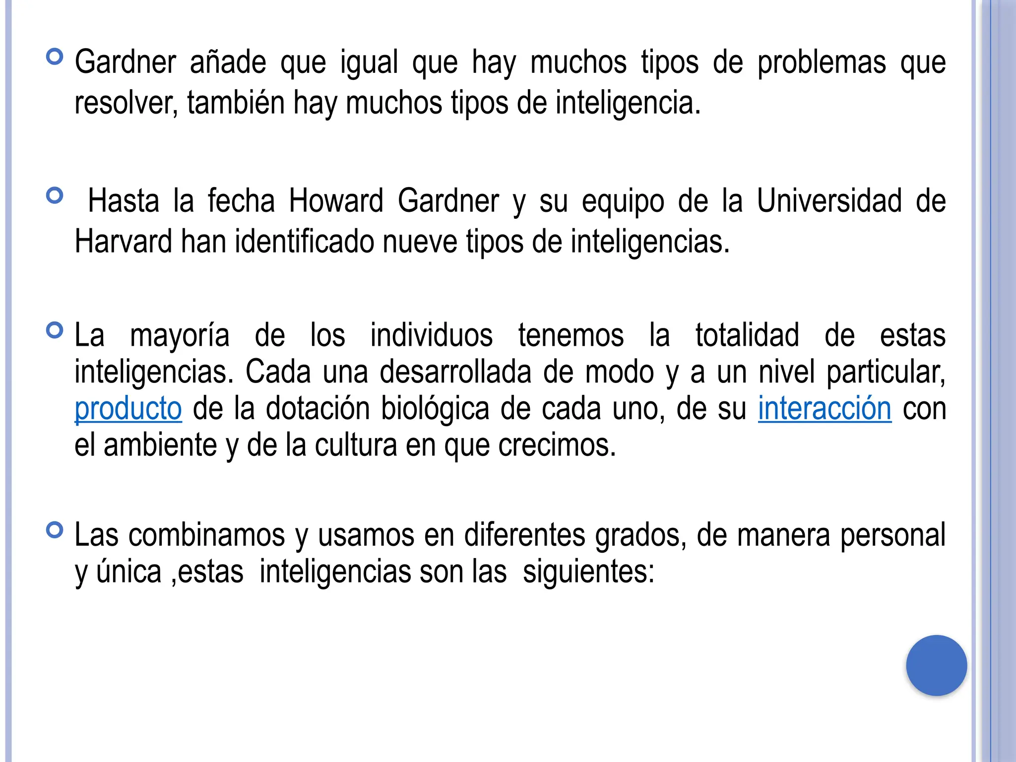  Gardner añade que igual que hay muchos tipos de problemas que
resolver, también hay muchos tipos de inteligencia.
 Hasta la fecha Howard Gardner y su equipo de la Universidad de
Harvard han identificado nueve tipos de inteligencias.
 La mayoría de los individuos tenemos la totalidad de estas
inteligencias. Cada una desarrollada de modo y a un nivel particular,
producto de la dotación biológica de cada uno, de su interacción con
el ambiente y de la cultura en que crecimos.
 Las combinamos y usamos en diferentes grados, de manera personal
y única ,estas inteligencias son las siguientes:
 