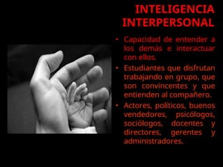 INTELIGENCIA
INTERPERSONAL
• Capacidad de entender a
los demás e interactuar
con ellos.
• Estudiantes que disfrutan
trabajando en grupo, que
son convincentes y que
entienden al compañero.
• Actores, políticos, buenos
vendedores, psicólogos,
sociólogos, docentes y
directores, gerentes y
administradores.
•
 