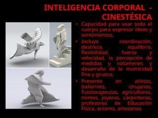 • Capacidad para usar todo el
cuerpo para expresar ideas y
sentimientos.
• Incluye coordinación,
destreza, equilibrio,
flexibilidad, fuerza y
velocidad, la percepción de
medidas y volúmenes y
desarrollo de la motricidad
fina y gruesa.
• Presente en atletas,
bailarines, cirujanos,
fisioterapeutas, agricultores,
mimos, joyeros, carpinteros,
profesores de Educación
Física, actores, artesanos.
INTELIGENCIA CORPORAL -
CINESTÉSICA
 